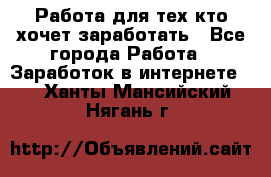 Работа для тех кто хочет заработать - Все города Работа » Заработок в интернете   . Ханты-Мансийский,Нягань г.
